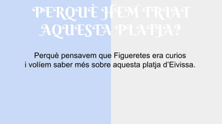 PERQUÈ HEM TRIAT
AQUESTA PLATJA?
Perquè pensavem que Figueretes era curios
i volíem saber més sobre aquesta platja d’Eivissa.
 
