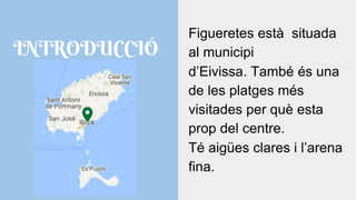 INTRODUCCIÓ
Figueretes està situada
al municipi
d’Eivissa. També és una
de les platges més
visitades per què esta
prop del centre.
Té aigües clares i l’arena
fina.
 