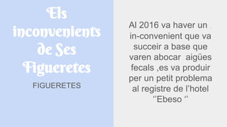 Els
inconvenients
de Ses
Figueretes
FIGUERETES
Al 2016 va haver un INCONVENIENT
in-convenient que va
succeir a base que
varen abocar aigües
fecals ,es va produir
per un petit problema
al registre de l’hotel
‘’Ebeso ‘’
 
