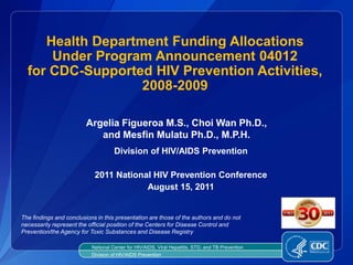 Health Department Funding Allocations
      Under Program Announcement 04012
  for CDC-Supported HIV Prevention Activities,
                   2008-2009

                         Argelia Figueroa M.S., Choi Wan Ph.D.,
                            and Mesfin Mulatu Ph.D., M.P.H.
                                     Division of HIV/AIDS Prevention

                            2011 National HIV Prevention Conference
                                        August 15, 2011


The findings and conclusions in this presentation are those of the authors and do not
necessarily represent the official position of the Centers for Disease Control and
Prevention/the Agency for Toxic Substances and Disease Registry

                           National Center for HIV/AIDS, Viral Hepatitis, STD, and TB Prevention
                           Division of HIV/AIDS Prevention
 