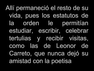 Allí permaneció el resto de su
vida, pues los estatutos de
la orden le permitían
estudiar, escribir, celebrar
tertulias y recibir visitas,
como las de Leonor de
Carreto, que nunca dejó su
amistad con la poetisa
 