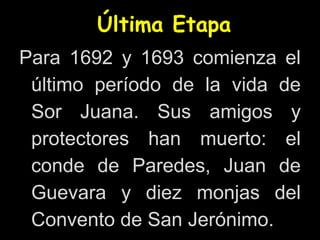 Última Etapa
Para 1692 y 1693 comienza el
último período de la vida de
Sor Juana. Sus amigos y
protectores han muerto: el
conde de Paredes, Juan de
Guevara y diez monjas del
Convento de San Jerónimo.
 