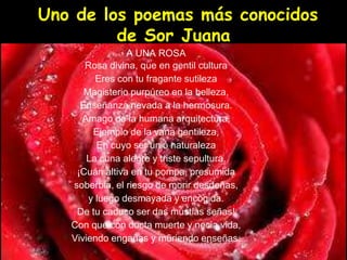 Uno de los poemas más conocidos
de Sor Juana
A UNA ROSA
Rosa divina, que en gentil cultura
Eres con tu fragante sutileza
Magisterio purpúreo en la belleza,
Enseñanza nevada a la hermosura.
Amago de la humana arquitectura,
Ejemplo de la vana gentileza,
En cuyo ser unió naturaleza
La cuna alegre y triste sepultura.
¡Cuán altiva en tu pompa, presumida
soberbia, el riesgo de morir desdeñas,
y luego desmayada y encogida.
De tu caduco ser das mustias señas!
Con que con docta muerte y necia vida,
Viviendo engañas y muriendo enseñas.
 