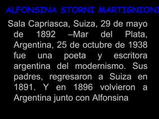 ALFONSINA STORNI MARTIGNIONI
Sala Capriasca, Suiza, 29 de mayo
de 1892 –Mar del Plata,
Argentina, 25 de octubre de 1938
fue una poeta y escritora
argentina del modernismo. Sus
padres, regresaron a Suiza en
1891. Y en 1896 volvieron a
Argentina junto con Alfonsina
 