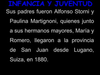 INFANCIA Y JUVENTUD
Sus padres fueron Alfonso Storni y
Paulina Martignoni, quienes junto
a sus hermanos mayores, María y
Romero, llegaron a la provincia
de San Juan desde Lugano,
Suiza, en 1880.
 