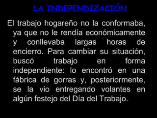 LA INDEPENDIZACIÓN
El trabajo hogareño no la conformaba,
ya que no le rendía económicamente
y conllevaba largas horas de
encierro. Para cambiar su situación,
buscó trabajo en forma
independiente: lo encontró en una
fábrica de gorras y, posteriormente,
se la vio entregando volantes en
algún festejo del Día del Trabajo.
 
