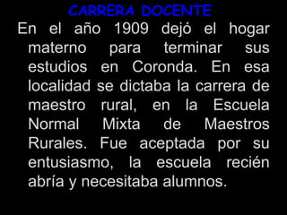 CARRERA DOCENTE
En el año 1909 dejó el hogar
materno para terminar sus
estudios en Coronda. En esa
localidad se dictaba la carrera de
maestro rural, en la Escuela
Normal Mixta de Maestros
Rurales. Fue aceptada por su
entusiasmo, la escuela recién
abría y necesitaba alumnos.
 