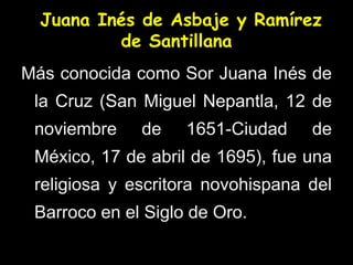 Juana Inés de Asbaje y Ramírez
de Santillana
Más conocida como Sor Juana Inés de
la Cruz (San Miguel Nepantla, 12 de
noviembre de 1651-Ciudad de
México, 17 de abril de 1695), fue una
religiosa y escritora novohispana del
Barroco en el Siglo de Oro.
 