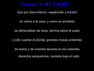 Poema: A MI PADRE
Que por días enteros, vagabundo y huraño
no volvía a la casa, y como un ermitaño
se alimentaban de aves, dormía sobre el suelo
y sólo cuando el Zonda, grandes masas ardientes
de arena y de insectos levanta en los calientes
desiertos sanjuaninos, cantaba bajo el cielo.
 