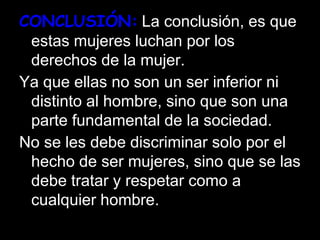 CONCLUSIÓN: La conclusión, es que
estas mujeres luchan por los
derechos de la mujer.
Ya que ellas no son un ser inferior ni
distinto al hombre, sino que son una
parte fundamental de la sociedad.
No se les debe discriminar solo por el
hecho de ser mujeres, sino que se las
debe tratar y respetar como a
cualquier hombre.
 