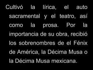 Cultivó la lírica, el auto
sacramental y el teatro, así
como la prosa. Por la
importancia de su obra, recibió
los sobrenombres de el Fénix
de América, la Décima Musa o
la Décima Musa mexicana.
 
