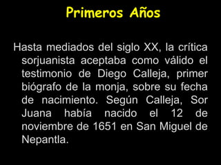 Primeros Años
Hasta mediados del siglo XX, la crítica
sorjuanista aceptaba como válido el
testimonio de Diego Calleja, primer
biógrafo de la monja, sobre su fecha
de nacimiento. Según Calleja, Sor
Juana había nacido el 12 de
noviembre de 1651 en San Miguel de
Nepantla.
 
