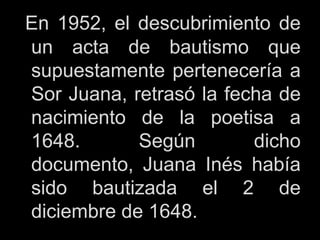 En 1952, el descubrimiento de
un acta de bautismo que
supuestamente pertenecería a
Sor Juana, retrasó la fecha de
nacimiento de la poetisa a
1648. Según dicho
documento, Juana Inés había
sido bautizada el 2 de
diciembre de 1648.
 