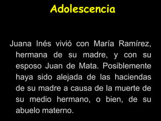 Adolescencia
Juana Inés vivió con María Ramírez,
hermana de su madre, y con su
esposo Juan de Mata. Posiblemente
haya sido alejada de las haciendas
de su madre a causa de la muerte de
su medio hermano, o bien, de su
abuelo materno.
 