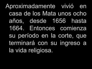 Aproximadamente vivió en
casa de los Mata unos ocho
años, desde 1656 hasta
1664. Entonces comienza
su período en la corte, que
terminará con su ingreso a
la vida religiosa.
 