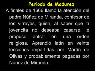 Período de Madurez
A finales de 1666 llamó la atención del
padre Núñez de Miranda, confesor de
los virreyes, quien, al saber que la
jovencita no deseaba casarse, le
propuso entrar en una orden
religiosa. Aprendió latín en veinte
lecciones impartidas por Martín de
Olivas y probablemente pagadas por
Núñez de Miranda.
 