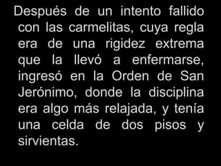 Después de un intento fallido
con las carmelitas, cuya regla
era de una rigidez extrema
que la llevó a enfermarse,
ingresó en la Orden de San
Jerónimo, donde la disciplina
era algo más relajada, y tenía
una celda de dos pisos y
sirvientas.
 