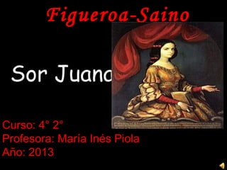 Figueroa-Saino
Sor Juana
Curso: 4° 2°
Profesora: María Inés Piola
Año: 2013
 