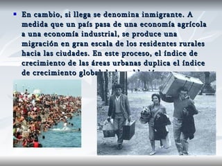 En cambio, si llega se denomina inmigrante. A medida que un país pasa de una economía agrícola a una economía industrial, se produce una migración en gran escala de los residentes rurales hacia las ciudades. En este proceso, el índice de crecimiento de las áreas urbanas duplica el índice de crecimiento global de la población. 