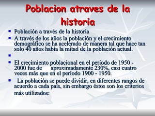 Poblacion atraves de la historia Población a través de la historia A través de los años la población y el crecimiento demográfico se ha acelerado de manera tal que hace tan solo 40 años había la mitad de la población actual. El crecimiento poblacional en el período de 1950 - 2000 fue de  aproximadamente 230%, casi cuatro veces más que en el período 1900 - 1950.  La población se puede dividir, en diferentes rangos de acuerdo a cada país, sin embargo éstos son los criterios más utilizados:   
