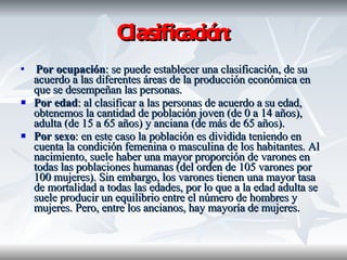 Clasificación: Por ocupación : se puede establecer una clasificación, de su acuerdo a las diferentes áreas de la producción económica en que se desempeñan las personas. Por edad : al clasificar a las personas de acuerdo a su edad, obtenemos la cantidad de población joven (de 0 a 14 años), adulta (de 15 a 65 años) y anciana (de más de 65 años).  Por sexo : en este caso la población es dividida teniendo en cuenta la condición femenina o masculina de los habitantes. Al nacimiento, suele haber una mayor proporción de varones en todas las poblaciones humanas (del orden de 105 varones por 100 mujeres). Sin embargo, los varones tienen una mayor tasa de mortalidad a todas las edades, por lo que a la edad adulta se suele producir un equilibrio entre el número de hombres y mujeres. Pero, entre los ancianos, hay mayoría de mujeres.  