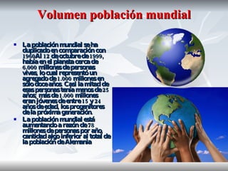 Volumen población mundial La población mundial se ha duplicado en comparación con 1960Al 12 de octubre de 1999, había en el planeta cerca de 6.000 millones de personas vivas, lo cual representó un agregado de 1.000 millones en sólo doce años. Casi la mitad de esas personas tenía menos de 25 años; más de 1.000 millones eran jóvenes de entre 15 y 24 años de edad, los progenitores de la próxima generación.  La población mundial está aumentando a razón de 78 millones de personas por año, cantidad algo inferior al total de la población de Alemania  