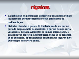 migraciones La población no permanece siempre en una misma región; las personas permanentemente están cambiando de residencia, en   distintas ciudades o países. El traslado puede ser por un período largo cambio de domicilio- o por un tiempo corto vacaciones. Estos movimientos se llaman migraciones, y ellas influyen tanto en la distribución como en la densidad de la población. Si una persona abandona un lugar se dice que emigra hacia otro punto.. 