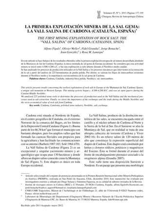 Volumen 45, Nº 1, 2013. Páginas 177-195
Chungara, Revista de Antropología Chilena
LA PRIMERA EXPLOTACIÓN MINERA DE LA SAL GEMA:
LA VALL SALINA DE CARDONA (CATALUÑA, ESPAÑA)*
THE FIRST MINING EXPLOITATION OF ROCK SALT: THE
“VALL SALINA” OF CARDONA (CATALONIA, SPAIN)
Alfons Fíguls1, Olivier Weller2, Fidel Grandia3, Jorge Bonache1,
Joan González1 y Rosa M. Lanaspa1
En este artículo se hace balance de los resultados obtenidos sobre la primera explotación europea de sal minera desarrollada alrededor
de la Muntanya de Sal de Cardona (España), la única montaña de sal gema de Europa occidental. Se considera que esta actividad
minera se inició entre 4.500-4.200 a.C. y fue una explotación a cielo abierto durante el Neolítico medio catalán.
Se han analizado los procesos de producción utilizados en la Vall Salina y los procesos mecánicos que intervienen en la extracción
de la sal a partir del análisis de 225 herramientas de piedra pulida. Por último, se valoran los flujos de intercambios existentes
durante el Neolítico medio y la importancia socioeconómica de la sal gema de Cardona.
	 Palabras claves: Cardona, Cataluña, industria lítica pulida, Neolítico, sal, intercambios.
This article presents results concerning the earliest exploitation of rock salt in Europe at the Muntanya de Sal, Cardona (Spain),
a unique salt mountain in Western Europe. This mining activity began c. 4,500-4,200 B.C. and was an open quarry during the
Catalan Middle Neolithic.
We analysed 225 polished stone tools to determine the processes of production used in the Vall Salina and the mechanical pro-
cesses used in salt extraction. Finally, we stress the importance of the exchanges and the trade during the Middle Neolithic and
the socio-economical value of rock salt from Cardona.
	 Key words: Cardona, Catalonia, polished stone industry, Neolithic, salt, exchange.
*	 Artículo seleccionado del conjunto de ponencias presentadas en la Primera Reunión Internacional sobre Minería Prehispánica
en América (PRIMPA), realizada en San Pedro de Atacama, Chile, diciembre 2010. Este manuscrito fue evaluado por
investigadores externos y editado por Diego Salazar y Valentina Figueroa, en su calidad de editores invitados de la Revista.
1	 Institut de recerques envers la Cultura (IREC), C/ Portalet, 29 08261 Cardona, España. alfons.figuls@cllicenciats.cat;
jordi.bonache@uab.es; jugeor@hotmail.es; rosamaria.lanaspa@gmail.com
2	 CNRS-UMR Trajectoires, Maison de l’Archéologie et de l’Ethnologie 21, allée de l’Université F-92023 Nanterre cedex,
France. olivier.weller@mae.cnrs.fr
3	 Laboratori de Mineralogia del Departament d’Enginyeria Minera i Recursos Naturals de l’Escola Politècnica Superior
d’Enginyeria de Manresa-UPC, Av. Bases de Manresa, 61-73 08242 Manresa, España. fidel@emrn.upc.edu
Recibido: julio 2011 Aceptado: marzo 2012.
Cardona está situada al Nordeste de España,
en el centro geográfico de Cataluña, en el extremo
Noroeste de la comarca del Bages, en los límites
de la Depresión Central Catalana (Figura 1). Buena
parte de los 66,38 km2 que forman el municipio son
bastante abruptos, pero los amplios valles que han
formado las cuencas fluviales son propicios para
la agricultura y han facilitado las comunicaciones
con su entorno (Barberà 1987:183; Solé 1964:470).
La Vall Salina de Cardona (Figura 2) es un
excepcional y singular yacimiento minero y ar-
queológico que ocupa unas 130 hectáreas y donde
aflora un diapiro salino conocido como la Muntanya
de Sal (Figura 3). Este diapiro es único en toda
Europa occidental.
La Vall Salina, producto de la disolución me-
teórica de las sales, se encuentra encajada entre el
castillo y el núcleo urbano de Cardona al Norte y
la Sierra de la Sal al Sur. En el Suroeste se alza la
Muntanya de Sal, que en realidad se trata de una
abrupta cabecera de torrente (Cardona y Viver
2002:16). Es un relieve salino de 120 metros de
alto que constituye la expresión superficial del
diapiro de Cardona. Este diapiro está constituido por
lutitas y cloruros sódicos, potásicos y magnésicos
del Eoceno. Ésta se formó durante el avance del
frente de encabalgamiento pirenaico asociado a la
orogénesis alpina (Grandia 2007).
Este valle tiene una disposición Suroeste a
Nordeste. Es un paraje que presenta una morfología
 