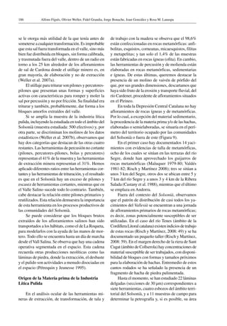 Alfons Fíguls, Olivier Weller, Fidel Grandia, Jorge Bonache, Joan González y Rosa M. Lanaspa186
se le otorga más utilidad de la que tenía antes de
someterse a cualquier transformación. Es improbable
que esta sal fuera transformada en el valle, sino más
bien fue distribuida en bloques, sin forma calibrada,
y trasmutada fuera del valle, dentro de un radio en
torno a los 25 km alrededor de los afloramientos
de sal de Cardona donde el utillaje minero es, en
gran mayoría, de elaboración y no de extracción
(Weller et al. 2007a).
El utillaje para triturar son pilones y percutores-
pilones que presentan unas formas y superficies
activas con características para romper y moler la
sal por percusión y no por fricción. Su finalidad era
triturar y también, probablemente, dar forma a los
bloques amorfos extraídos del valle.
Si se amplía la muestra de la industria lítica
pulida, incluyendo la estudiada en todo el ámbito del
Solsonià (muestra estudiada: 500 efectivos) y, por
otra parte, se discriminan los molinos de los datos
estadísticos (Weller et al. 2007b), observamos que
hay dos categorías que destacan de las otras cuatro
restantes. Las herramientas de percusión no cortante
(pilones, percutores-pilones, bolas y percutores)
representan el 41% de la muestra y las herramientas
de extracción minera representan el 31%. Hemos
aplicado diferentes ratios entre las herramientas cor-
tantes y las herramientas de trituración, y el resultado
es que en el Solsonià hay un exceso de pilones y
escasez de herramientas cortantes, mientras que en
el Valle Salino sucede todo lo contrario. También,
cabe destacar la relación entre pilones primarios y
reutilizados. Esta relación demuestra la importancia
de esta herramienta en los procesos productivos de
las comunidades del Solsonià.
Se puede considerar que los bloques brutos
extraídos de los afloramientos salinos han sido
transportados a los hábitats, como el de La Roqueta,
para modelarlos con la ayuda de las manos de mor-
tero. Todo ello se encuentra hasta un día de marcha
desde elVall Salina. Se observa que hay una cadena
operativa segmentada en el espacio. Esta cadena
recuerda otras producciones neolíticas como las
láminas de piedra, donde la extracción, el desbaste
y el pulido son actividades a menudo disociadas en
el espacio (Pétrequin y Jeunesse 1995).
Origen de la Materia prima de la Industria
Lítica Pulida
En el análisis ocular de las herramientas mi-
neras de extracción, de transformación, de tala y
de trabajo con la madera se observa que el 98,6%
están confeccionadas en rocas metamórficas: anfi-
bolitas, esquistos, corneanas, micaesquistos, filitas
y metapelitas; y tan solo el 1,4% de las muestras
están fabricadas en rocas ígneas (ofita). En cambio,
las herramientas de percusión y de molienda están
elaboradas en rocas metamórficas, sedimentarias
e ígneas. De estas últimas, queremos destacar la
presencia de un molino de vaivén de pórfido del
que, por sus grandes dimensiones, descartamos que
haya sido fruto de la erosión y transporte fluvial, del
río Cardener, procedente de afloramientos situados
en el Pirineo.
En toda la Depresión Central Catalana no hay
afloramientos de rocas ígneas y de metamórficas.
Por lo cual, a excepción del material sedimentario,
la procedencia de la materia prima y/o de las hachas,
elaboradas o semielaboradas, se situaría en el perí-
metro del territorio ocupado por las comunidades
del Solsonià o fuera de este (Figura 9).
En el primer caso hay documentados 14 yaci-
mientos con evidencias de talla de metamórficas,
ocho de los cuales se sitúan en las terrazas del río
Segre, donde han aprovechado los guijarros de
rocas metamórficas (Maluquer 1979-80; Valdés
1981-82; Risch y Martínez 2008); tres se sitúan a
unos 3 km del Segre, otros dos se ubican entre 5 y
7 km del río Segre y a unos 3 y 4 km de la Ribera
Salada (Castany et al. 1988), mientras que el último
se emplaza en Andorra.
Fuera del contexto del Solsonià, observamos
que el patrón de distribución de casi todos los ya-
cimientos del Vallesià se encuentran a una jornada
de afloramientos primarios de rocas metamórficas;
es decir, zonas potencialmente susceptibles de ser
utilizadas. En el caso del río Tenes (ámbito de la
Cordillera Litoral catalana) existen indicios de trabajo
de estas rocas (Risch y Martínez, 2008: 49) y se ha
documentado un pequeño taller (Risch y Martínez,
2008: 59). En el margen derecho de la riera de Sant
Cugat (ámbito de Collserola) hay concentraciones de
material susceptible de ser trabajados, con disponi-
bilidad de bloques con formas y tamaños próximos
para la elaboración de hachas. Entremedio de estos
cantos rodados se ha señalado la presencia de un
fragmento de hacha de piedra pulimentada.
Hasta el momento, se han estudiado 22 láminas
delgadas (secciones de 30 µm) correspondientes a
siete herramientas, cuatro esbozos del ámbito terri-
torial del Solsonià, y a 11 muestras de campo para
determinar la petrografía y, si es posible, su área
 