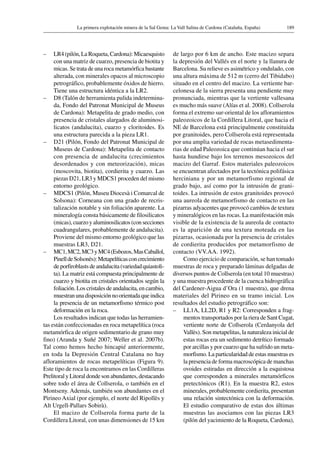 189La primera explotación minera de la Sal Gema: La Vall Salina de Cardona (Cataluña, España)
–	 LR4 (pilón, La Roqueta, Cardona): Micaesquisto
con una matriz de cuarzo, presencia de biotita y
micas. Se trata de una roca metamórfica bastante
alterada, con minerales opacos al microscopio
petrográfico, probablemente óxidos de hierro.
Tiene una estructura idéntica a la LR2.
–	 D8 (Talón de herramienta pulida indetermina-
da, Fondo del Patronat Municipal de Museus
de Cardona): Metapelita de grado medio, con
presencia de cristales alargados de aluminosi-
licatos (andalucita), cuarzo y cloritoides. Es
una estructura parecida a la pieza LR1.
–	 D21 (Pilón, Fondo del Patronat Municipal de
Museus de Cardona): Metapelita de contacto
con presencia de andalucita (crecimientos
desordenados y con meteorización), micas
(moscovita, biotita), cordierita y cuarzo. Las
piezas D21, LR3 y MDCS1 proceden del mismo
entorno geológico.
–	 MDCS1 (Pilón, Museu Diocesà i Comarcal de
Solsona): Corneana con una grado de recris-
talización notable y sin foliación aparente. La
mineralogía consta básicamente de filosilicatos
(micas), cuarzo y aluminosilicatos (con secciones
cuadrangulares, probablemente de andalucita).
Proviene del mismo entorno geológico que las
muestras LR3, D21.
–	 MC1,MC2,MC3yMC4(Esbozos,MasCaballol,
PinelldeSolsonès):Metapelíticasconcrecimiento
deporfiroblastsdeandalucita(variedadquiastoli-
ta). La matriz está compuesta principalmente de
cuarzo y biotita en cristales orientados según la
foliación. Los cristales de andalucita, en cambio,
muestranunadisposiciónnoorientadaqueindica
la presencia de un metamorfismo térmico post
deformación en la roca.
Los resultados indican que todas las herramien-
tas están confeccionadas en roca metapelítica (roca
metamórfica de origen sedimentario de grano muy
fino) (Aranda y Suñé 2007; Weller et al. 2007b).
Tal como hemos hecho hincapié anteriormente,
en toda la Depresión Central Catalana no hay
afloramientos de rocas metapelíticas (Figura 9).
Este tipo de roca la encontramos en las Cordilleras
Prelitoral y Litoral donde son abundantes, destacando
sobre todo el área de Collserola, o también en el
Montseny. Además, también son abundantes en el
Pirineo Axial (por ejemplo, el norte del Ripollès y
Alt Urgell-Pallars Sobirà).
El macizo de Collserola forma parte de la
Cordillera Litoral, con unas dimensiones de 15 km
de largo por 6 km de ancho. Este macizo separa
la depresión del Vallés en el norte y la llanura de
Barcelona. Su relieve es asimétrico y ondulado, con
una altura máxima de 512 m (cerro del Tibidabo)
situado en el centro del macizo. La vertiente bar-
celonesa de la sierra presenta una pendiente muy
pronunciada, mientras que la vertiente vallesana
es mucho más suave (Alías et al. 2008). Collserola
forma el extremo sur-oriental de los afloramientos
paleozoicos de la Cordillera Litoral, que hacia el
NE de Barcelona está principalmente constituida
por granitoides, pero Collserola está representada
por una amplia variedad de rocas metasedimenta-
rias de edad Paleozoica que continúan hacia el sur
hasta hundirse bajo los terrenos mesozoicos del
macizo del Garraf. Estos materiales paleozoicos
se encuentran afectados por la tectónica polifásica
herciniana y por un metamorfismo regional de
grado bajo, así como por la intrusión de grani-
toides. La intrusión de estos granitoides provocó
una aureola de metamorfismo de contacto en las
pizarras adyacentes que provocó cambios de textura
y mineralógicos en las rocas. La manifestación más
visible de la existencia de la aureola de contacto
es la aparición de una textura moteada en las
pizarras, ocasionada por la presencia de cristales
de cordierita producidos por metamorfismo de
contacto (VV.AA. 1992).
Como ejercicio de comparación, se han tomado
muestras de roca y preparado láminas delgadas de
diversos puntos de Collserola (en total 10 muestras)
y una muestra procedente de la cuenca hidrográfica
del Cardener-Aigua d’Ora (1 muestra), que drena
materiales del Pirineo en su tramo inicial. Los
resultados del estudio petrográfico son:
–	 LL1A, LL2D, R1 y R2: Corresponden a frag-
mentos transportados por la riera de Sant Cugat,
vertiente norte de Collserola (Cerdanyola del
Vallès). Son metapelitas, la naturaleza inicial de
estas rocas era un sedimento detrítico formado
por arcillas y por cuarzo que ha sufrido un meta-
morfismo. La particularidad de estas muestras es
la presencia de forma macroscópica de manchas
ovoides estiradas en dirección a la esquistosa
que corresponden a minerales metamórficos
pretectónicos (R1). En la muestra R2, estos
minerales, probablemente cordierita, presentan
una relación sintectónica con la deformación.
El estudio comparativo de estas dos últimas
muestras las asociamos con las piezas LR3
(pilón del yacimiento de la Roqueta, Cardona),
 