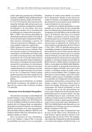 Alfons Fíguls, Olivier Weller, Fidel Grandia, Jorge Bonache, Joan González y Rosa M. Lanaspa190
la D21 (pilón del yacimiento de la Vall Salina,
Cardona) y la MDCS1 (pilón del Museu Diocesà
i Comarcal de Solsona, ámbito del Solsonià).
–	 C1, C2 y C3 (Collserola): Son muestras de me-
tacuarcitas (formadas sobre todo por cuarzo) con
cantidades minoritarias de plagioclasa (variedad
de feldespato) y de mica blanca. Son rocas
metamórficas producto de la recristalización
de sedimentos de composición grauváquica.
–	 RSC1 y RSC2: Son muestras procedentes de
afloramientos primarios situados en la orilla de
la riera de Sant Cugat (Cerdanyola delVallès).
Estas muestras corresponden a cuarcitas. Se
observan la presencia de feldespato y micas,
como también oxidaciones superficiales.
–	 CDN1 (Guijarro de la cuenca Cardener-Aigua
d’Ora): Presencia de cuarzo y cordierita. Tiene
una estructura similar a las herramientas do-
cumentadas en la Vall Salina de Cardona. Hay
un estudio en marcha que tiene como finalidad
prospectar los dos ríos desde Cardona hacia el
curso superior para poder valorar la importancia
de la erosión y el transporte fluvial de materiales
metamórficos procedentes de afloramientos
situados en el Pirineo. A partir de estos datos
se podrá determinar si los sedimentos aluviales
y fluviales de edad Cuaternaria de los lechos
de los ríos a la Depresión Central Catalana
pueden representar una fuente significativa de
material para la producción de útiles líticos
pulidos.
Hasta ahora, hemos identificado, en el ámbito
del Solsonià, la presencia, más puntual, de otros
tipos de roca, como la ofita, el mármol, la jadeíta
y la onfacitita.
Valoraciones de los Resultados Petrográficos
Tal como hemos remarcado, en toda la Depresión
Central Catalana, no hay afloramientos primarios
de rocas metapelitas (Fíguls et al. 2010) (Figura 9).
Es en las Cordilleras Prelitoral y Litoral situadas al
nordeste del río Llobregat donde son abundantes,
destacando las áreas de Collserola o en el Montseny.
También encontramos en la zona axial pirenaica,
Sierra de Padres (Risch y Martínez 2008:50) y las
Guilleries (Bosch 1984:238), afloramientos que se
deberán estudiar en el futuro.
Pese a la presencia de rocas metamórficas
en los ríos Cardener o Aigua d’Ora, se descarta
la posibilidad que fuesen estos los principales
portadores de materia prima debido a la erosión
de los afloramientos situados al norte del área de
estudio. No obstante, se ha ampliado la investigación
para determinar con exactitud el rol de explotación
o aprovechamiento de estos guijarros.
A partir de los resultados petrográficos, es muy
probable que el área-fuente de una considerable
parte de la industria lítica pulida del Solsonià y, por
consiguiente, de laVall Salina sea de los talleres del
Segre y de Collserola. Esta sierra, en la vertiente
sur, donde se encuentra la zona de contacto entre
la cobertura paleozoica y el batolito de granitoides,
también parece proporcionar el material minero
necesario para la explotación de variscita de las
minas neolíticas contemporáneas de Gavà (Álvarez
y Clop 1994 y 1998). Es plausible pensar que las
comunidades asentadas en el perímetro de Collserola
aprovechasen los recursos líticos que les ofrecía el
medio. Es interesante destacar que en la vertiente
norte de Collserola, cerca de la riera de Sant Cugat,
de donde proceden las muestras de rocas que hemos
estudiado, se encuentran situadas las necrópolis de
Bòbila Fusteret y Bòbila Sallent (Cerdanyola del
Vallès), y la necrópolis de la Bòbila Padró (Ripollet).
En estas necrópolis se documentó la presencia de
elementos exógenos del Vallés, tales como el sílex
melado, la obsidiana, hachas de piedra verde y
perlas de variscita (Muñoz 1965). La hipótesis que
planteamos en nuestro trabajo, a partir de los datos
obtenidos, apunta a que las comunidades asentadas
en el perímetro de la Depresión Central Catalana
suministraron material lítico como producto final
(hachas o azadas), o bien como esbozos, hacia el
interior de Cataluña. Destacamos el papel de las
comunidades del Vallesià distribuidas en torno
a Collserola, que no tan sólo aprovecharon este
recurso para la elaboración de herramientas líticas
pulimentadas para un consumo interno, sino que
las distribuían hacia el norte, al Solsonià. Así lo
confirma el estudio iniciado en el Museu d’Història
de Sabadell, en donde se apunta que muy probable-
mente los dos cinceles tipo Lagor (Pétrequin et al.
2007) de la Bòbila Padró están elaborados en roca
metamórfica de Collserola, tal como ya afirmaron
Ripoll y Llongueras (1967:250).
Descartamos que todas las aportaciones sean
de rocas de tipo ofítico (rocas subvolcánicas de
edad Triásica superior-Jurásico inferior) como
apuntaba López de Azcona (1933). Sin embargo,
cabe señalar que el fragmento de talón documentado
en el interior del sepulcro de Palà de Coma 1, en
 