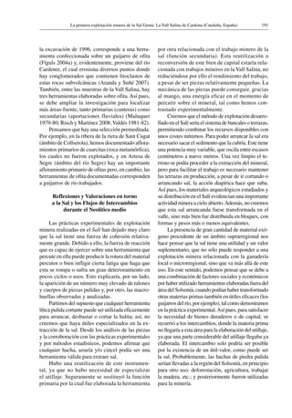 191La primera explotación minera de la Sal Gema: La Vall Salina de Cardona (Cataluña, España)
la excavación de 1996, corresponde a una herra-
mienta confeccionada sobre un guijarro de ofita
(Fíguls 2004a) y, evidentemente, proviene del río
Cardener, el cual erosiona diversos puntos donde
hay conglomerados que contienen litoclastos de
estas rocas subvolcánicas (Aranda y Suñé 2007).
También, entre las muestras de la Vall Salina, hay
tres herramientas elaboradas sobre ofita. Así pues,
se debe ampliar la investigación para localizar
más áreas-fuente, tanto primarias (canteras) como
secundarias (aportaciones fluviales) (Maluquer
1979-80; Risch y Martínez 2008;Valdés 1981-82).
Pensamos que hay una selección premeditada.
Por ejemplo, en la ribera de la riera de Sant Cugat
(ámbito de Collserola), hemos documentado aflora-
mientos primarios de cuarcitas (roca metamórfica),
los cuales no fueron explotados, y en Artesa de
Segre (ámbito del río Segre) hay un importante
afloramiento primario de ofitas pero, en cambio, las
herramientas de ofita documentadas corresponden
a guijarros de río trabajados.
Reflexiones y Valoraciones en torno
a la Sal y los Flujos de Intercambios
durante el Neolítico medio
Las prácticas experimentales de explotación
minera realizadas en el Salí han dejado muy claro
que la sal tiene una fuerza de cohesión relativa-
mente grande. Debido a ello, la fuerza de reacción
que es capaz de ejercer sobre una herramienta que
percute en ella puede producir la rotura del material
percutor o bien infligir cierta fatiga que haga que
esta se rompa o sufra un gran deterioramiento en
pocos ciclos o usos. Esto explicaría, por un lado,
la aparición de un número muy elevado de talones
y cuerpos de piezas pulidas y, por otro, las macro-
huellas observadas y analizadas.
Partimos del supuesto que cualquier herramienta
lítica pulida cortante puede ser utilizada eficazmente
para arrancar, desbastar o cortar la halita; así, no
creemos que haya útiles especializados en la ex-
tracción de la sal. Desde los análisis de las piezas
y la corroboración con las prácticas experimentales
y por métodos estadísticos, podemos afirmar que
cualquier hacha, azuela y/o cincel podía ser una
herramienta válida para extraer sal.
Hubo una reutilización de este instrumen-
tal, ya que no hubo necesidad de especializar
el utillaje. Seguramente se sustituyó la función
primaria por la cual fue elaborada la herramienta
por otra relacionada con el trabajo minero de la
sal (función secundaria). Esta reutilización o
reconversión de este bien de capital estaría rela-
cionada con trabajos mineros en la Vall Salina, no
reduciéndose por ello el rendimiento del trabajo,
a pesar de ser piezas relativamente pequeñas. La
mecánica de las piezas puede conseguir, gracias
al mango, una energía eficaz en el momento de
percutir sobre el mineral, tal como hemos con-
trastado experimentalmente.
Creemos que el método de explotación desarro-
llado en el Salí sería el sistema de bancales o terrazas,
permitiendo combinar los recursos disponibles con
unos costes mínimos. Para poder arrancar la sal era
necesario sacar el sedimento que la cubría. Este tiene
una potencia muy variable, que oscila entre escasos
centímetros a nueve metros. Una vez limpio el te-
rreno se podía proceder a la extracción del mineral,
pero para facilitar el trabajo es necesario mantener
las terrazas en producción, a pesar de ir cortando o
arrancando sal, la acción diapírica hace que suba.
Así pues, los materiales arqueológicos estudiados y
su distribución en el Salí evidencian una importante
actividad minera a cielo abierto.Además, no creemos
que esta sal arrancanda fuese transformada en el
valle, sino más bien fue distribuida en bloques, con
formas y pesos más o menos equivalentes.
La presencia de gran cantidad de material exó-
geno procedente de un ámbito suprarregional nos
hace pensar que la sal tiene una utilidad y un valor
suplementario, que no sólo puede responder a una
explotación minera relacionada con la ganadería
local o microrregional, sino que va más allá de este
uso. En este sentido, podemos pensar que se debe a
una combinación de factores sociales y económicos
por haber utilizado herramientas elaboradas fuera del
área del Solsonià, cuando podían haber transformado
otras materias primas también en útiles eficaces (los
guijarros del río, por ejemplo), tal como demostramos
en la práctica experimental.Así pues, para satisfacer
la necesidad de bienes duraderos o de capital, se
recurrió a los intercambios, donde la materia prima
no llegaría a esta área para la elaboración del utillaje,
ya que una parte considerable del utillaje llegaba ya
elaborada. El intercambio solo podría ser posible
por la existencia de un útil-valor, como puede ser
la sal. Probablemente, las hachas de piedra pulida
serían llevadas a la región del Solsonià, en principio
para otro uso: deforestación, agricultura, trabajar
la madera, etc.; y posteriormente fueron utilizadas
para la minería.
 