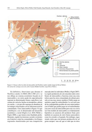 Alfons Fíguls, Olivier Weller, Fidel Grandia, Jorge Bonache, Joan González y Rosa M. Lanaspa192
En definitiva, observamos que durante el
Neolítico medio (4.500/4.200-3.500 a.C.) se
nos dibuja un sistema económico basado en el
intercambio y en cierto grado de especialización
regional en determinados bienes específicos (sal,
cuentas de variscita, hachas en metapelitas, adorno
en concha...), sin que ello suponga un abandono de
los trabajos relacionados con la subsistencia de las
comunidades. Unos intercambios (Figura 11) que
contribuyen a ser el dinamizador del desarrollo
económico y social (Fíguls et al. 2010; Weller y
Fíguls 2008), y que tienen como finalidad, proba-
blemente, regular las tensiones sociales existentes
en el interior y entre las comunidades y los Grupos
regionales manifestadas por una competición
Figura 11. Ensayo sobre las redes de intercambios del Neolítico medio catalán (mapa de Olivier Weller).
Test about the exchange networks of the Catalan Middle Neolithic (map Olivier Weller).
marcada entre los individuos (Weller y Fíguls 2007).
La región productora de sal concentra todos estos
bienes de intercambio y funciona como una zona
relieve para las otras comunidades de altitud, pero
sólo en una muy menor medida el Vallés juega un
auténtico papel de redistribuidor. La sal sería una
de las contrapartidas posibles de estos intercambios
con el Vallés que podría jugar un rol redistribuidor
con estos socios de intercambio pero esta vez con la
sal. Este modelo de intercambio es evidentemente
hipotético en ausencia del producto final, pero
también en ausencia de otros bienes perecederos
como los cereales o el ganado. Sin embargo, sigue
siendo cierto que esta primera producción de sal
gema europea –una sal, que se sabe que en otros
 