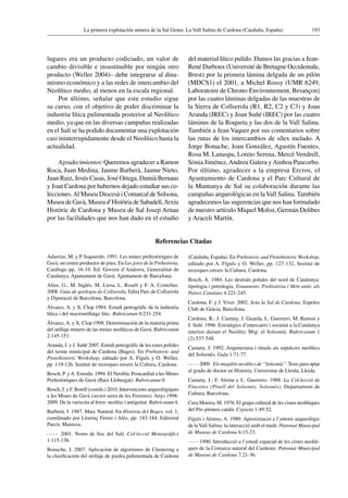 193La primera explotación minera de la Sal Gema: La Vall Salina de Cardona (Cataluña, España)
lugares era un producto codiciado, un valor de
cambio divisible e insustituible por ningún otro
producto (Weller 2004)– debe integrarse al dina-
mismo económico y a las redes de intercambio del
Neolítico medio, al menos en la escala regional.
Por último, señalar que este estudio sigue
su curso, con el objetivo de poder discriminar la
industria lítica pulimentada posterior al Neolítico
medio, ya que en las diversas campañas realizadas
en el Salí se ha podido documentar una explotación
casi ininterrupidamente desde el Neolítico hasta la
actualidad.
Agradecimientos: Queremos agradecer a Ramon
Roca, Juan Medina, Jaume Barberà, Jaume Nieto,
Juan Ruiz, Jesús Casas, José Ortega, Damià Bernaus
y Joan Cardona por habernos dejado estudiar sus co-
lecciones.Al Museu Diocesà i Comarcal de Solsona,
Museu de Gavà, Museu d’Història de Sabadell,Arxiu
Històric de Cardona y Museu de Sal Josep Arnau
por las facilidades que nos han dado en el estudio
del material lítico pulido. Damos las gracias a Jean-
René Darboux (Université de Bretagne Occidentale,
Brest) por la primera lámina delgada de un pilón
(MDCS1) el 2001, a Michel Rossy (UMR 6249,
Laboratoire de Chrono-Environnement, Besançon)
por las cuatro láminas delgadas de las muestras de
la Sierra de Collserola (R1, R2, C2 y C3) y Joan
Aranda (IREC) y Joan Suñé (IREC) por las cuatro
láminas de la Roqueta y las dos de la Vall Salina.
También a Jean Vaquer por sus comentarios sobre
las rutas de los intercambios de sílex melado. A
Jorge Bonache, Joan González, Agustín Fuentes,
Rosa M. Lanaspa, Loreto Serena, Mercè Vendrell,
Sònia Jiménez,Andreu Galera yAinhoa Pancorbo.
Por último, agradecer a la empresa Ercros, el
Ayuntamiento de Cardona y el Parc Cultural de
la Muntanya de Sal su colaboración durante las
campañas arqueológicas en laVall Salina. También
agradecemos las sugerencias que nos han formulado
de nuestro artículo Miquel Molist, Germán Delibes
y Araceli Martín.
Referencias Citadas
Adserías, M. y P. Izquierdo. 1991. Les mines prehistòriques de
Gavà, un centre productor de joies. En Les joies de la Prehistòria,
Catálogo pp. 16-19. Ed. Govern d’Andorra, Generalitat de
Catalunya. Ajuntament de Gavà. Ajuntament de Barcelona.
Alías, G., M. Inglés, M. Liesa, L. Rosell y F. A. Centellas.
2008. Guia de geologia de Collserola, Edita Parc de Collserola
y Diputació de Barcelona, Barcelona.
Àlvarez, A. y X. Clop 1994. Estudi petrogràfic de la indústria
lítica i del macroutillatge lític. Rubricatum 0:231-254.
Àlvarez,A. y X. Clop 1998. Determinación de la materia prima
del utillaje minero de las minas neolíticas de Gavà. Rubricatum
2:145-151.
Aranda, J. y J. Suñé 2007. Estudi petrogràfic de les eines polides
del terme municipal de Cardona (Bages). En Prehistoric and
Protohistoric Workshop, editado por A. Fíguls y O. Weller,
pp. 119-126. Institut de recerques envers la Cultura, Cardona.
Bosch, P. yA. Estrada. 1994. El Neolític Postcardial a les Mines
Prehistòriques de Gavà (Baix Llobregat). Rubricatum 0.
Bosch, J. y F. Borell (coords.) 2010. Intervencions arqueològiques
a les Mines de Gavà (sector serra de les Ferreres). Anys 1998-
2009. De la variscita al ferro: neolític i antiguitat. Rubricatum 4.
Barberà, J. 1987. Marc Natural. En Història del Bages, vol. 1,
coordinado por Llorenç Ferrer i Alòs, pp. 183-184. Editorial
Parcir, Manresa.
  2001. Noms de lloc del Salí. Col·lecció Monogràfics
1:115-136.
Bonache, J. 2007. Aplicación de algoritmos de Clustering a
la clasificación del utillaje de piedra pulimentada de Cardona
(Cataluña, España). En Prehistoric and ProtohistoricWorkshop,
editado por A. Fíguls y O. Weller, pp. 127-132. Institut de
recerques envers la Cultura, Cardona.
Bosch, À. 1984. Les destrals polides del nord de Catalunya:
tipologia i petrologia. Fonaments. Prehistòria i Món antic als
Països Catalans 4:221-245.
Cardona, F. y J. Viver. 2002. Sota la Sal de Cardona. Espeleo
Club de Gràcia, Barcelona.
Cardona, R., J. Castany, J. Guarda, L. Guerrero, M. Ramon y
J. Solé. 1996. Estratègies d’intercanvi i societat a la Catalunya
interior durant el Neolític Mig: el Solsonià. Rubricatum 1
(2):537-548.
Castany, J. 1992. Arquitectura i rituals als sepulcres neolítics
del Solsonès. Gala 1:71-77.
 2009. Els megàlits neolítics de “Solsonià”. Tesis para optar
al grado de doctor en Historia, Universitat de Lleida, Lleida.
Castany, J., F. Alsina y L. Guerrero. 1988. La Col·lecció de
Finestres (Pinell del Solsonès, Solsonès). Departament de
Cultura, Barcelona.
Cura Morera, M. 1976. El grupo cultural de les cistes neolítiques
del Pre-pirineu català. Cypsela 1:49-52.
Fíguls i Alonso, A. 1989. Aproximació a l’entorn arqueològic
de laVall Salina: la interacció amb el medi. Patronat Municipal
de Museus de Cardona 6:15-23.
 1990. Introducció a l’estudi espacial de les cistes neolíti-
ques de la Comarca natural del Cardener. Patronat Municipal
de Museus de Cardona 7:21-36.
 