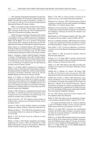 Alfons Fíguls, Olivier Weller, Fidel Grandia, Jorge Bonache, Joan González y Rosa M. Lanaspa194
 1997. Sant Ponç-Arqueologia Experimental: una aproxima-
ció al Grup de Sepulcres en Cista des de l’experiment provocat.
XXXIX Assemblea Intercomarcal d’Estudiosos. Cardona 22 i
23 d’octubre de 1994, pp. 123-142. Foment Cardoní-Patronat
Municipal de Museus de Cardona, Cardona.
 2004a. La necròpolis neolítica de Palà de Coma Cardona,
Bages. Actes de les Jornades d’Arqueologia i Paleontologia
2001. Comarques de Barcelona, pp. 144-154. Departament de
Cultura de la Generalitat de Catalunya, Barcelona.
 2004b. El projecte arqueològic: Recuperació dels menhirs
i els sepulcres neolítics i megalítics del terme municipal de
Cardona Bages: La prospecció a la vall de Coma, Cap del Pont,
Planès i Pla de Bergús. Actes de les Jornades d’Arqueologia
i Paleontologia 2001. Comarques de Barcelona, pp. 187-203.
Departament de Cultura de la Generalitat de Catalunya, Barcelona.
Fíguls iAlonso,A. y J. BonacheAlbacete. 1997. Estudi del ma-
terial lític del Museu de Sal JosepArnau Cardona, Bages. XXXIX
Assemblea intercomarcal d’Estudiosos, pp. 143-162. Foment
Cardoní-Patronat Municipal de Museus de Cardona, Cardona.
Fíguls,A., J. Bonache, J.Aranda, J. Suñé, M.Vendrell, J. González,
A. Fuentes, J. M. Mata-Perelló y J. Sanz. 2007. Neolithic exploita-
tion of halite salt at theVall Salina of Cardona Catalonia, Spain.
1a Trobada Internacional d’Arqueologia envers l’Explotació de
la sal a la Prehistòria i Protohistòria, pp. 181-200. Institut de
recerques envers la Cultura, Cardona.
Fíguls, A. y O. Weller. 2008. La minería de la sal durante el
Neolítico medio en laVall Salina de Cardona Bages, Catalunya.
Tecnología, producción, utillaje lítico y prácticas experimentales.
IV Congreso del Neolítico Peninsular, tomo II, pp. 184-192.
MARQ. Diputación Provincial de Alicante, Alicante.
Fíguls, A., O. Weller y F. Grandia, 2010. La Vall Salina de
Cardona: los orígenes de la minería de la sal gema y las trans-
formaciones socioeconómicas en las comunidades del Neolítico
medio catalán. En LosYacimientos de Villafáfila (Zamora) en el
marco de las Explotaciones Salineras de la Prehistoria Europea,
editado por F. J.Abarquero Moras y E. Guerra Doce, pp. 49-83.
Junta de Castilla León, Valladolid.
Grandia, F. 2007. Introducció a la geologia de la formació salina
de Cardona. 1a Trobada Internacional d’Arqueologia envers
l’Explotació de la sal a la Prehistòria i Protohistòria, pp. 17-22.
Institut de recerques envers la Cultura, Cardona.
López de Azcona, J. M. 1933. Industria minera neolítica en
Cardona. Notas y comunicaciones del Instituto Geológico minero
de España 5:61-67.
Llovera, X. 1986. La Feixa del Moro (Juberri) i el Neolític
Mig-Recent aAndorra. Tribuna d’Arqueologia 1985-86:14-24.
Maluquer de Motes, J. 1979-1980. Notes de prehistòria catala-
na: una industria lítica de la comarca de la Noguera. Pyrenae
15-16:251-266.
Marín, A. 1933. El Estado Actual de la Minería de Sales
Potásicas. Madrid.
Martín,A. y Tarrús, J. 1995. Neolític i megalitisme a la Catalunya
sudpirinenca. En: Cultures i Medi. De la Prehistòria a l’Edat
Mitjana (Homenatge al professor Jean Guilaine), editado por
Institut d’Estudis Ceretans, pp. 241-260, Puigcerdà.
Muñoz, A. M. 1965. La Cultura Neolítica Catalana de los
Sepulcros de Fosa. Universidad de Barcelona, Barcelona.
Pétrequin, P. y C. Jeunesse. 1995. La hache de pierre. Carrières
vosgiennes et échanges des lames polies pendant le Néolithique
5400-2100 av. J.-C. Editions Errance, Paris.
Pétrequin, P., S. Cassen, M. Errera,Y. Pailler y E. Gauthier. 2007.
La hache polie de Lagor Pyrénées-Atlantiques. Une production
du V millénaire. Archéologie des Pyrénées Occdientales et des
Landes 26:7-20.
Ripoll Perelló, E. y M. Llongueras Campañá. 1967. Notas sobre
los sepulcros de fosa catalanes. Ampurias XXIX: 240-257.
Risch, R. y F. Martínez Fernández. 2008. Dimensiones naturales
y sociales de la producción de hachas de piedra en el noreste
de la Península Ibérica. Trabajos de Prehistoria 65 (1):47-71.
Serra Vilaró, J. 1927. Civilització Megalítica a Catalunya.
ContribucióalseuEstudi.MusæumArchæologicumDioecesanum,
Solsona.
Solé i Sabarís, L. 1964. Geografía de Catalunya, Tomo II.
Editorial Aedos, Barcelona.
Terradas, X y J. F. Gibaja 2002. La gestión social del sílex
melado durante el Neolítico medio en el nordeste de la península
Ibérica. Trabajos de Prehistoria 59(1):29-48.
Valdés, L. G. 1981-1982. Informe sobre talleres de útiles puli-
mentados en la comarca de l’Alt Urgell I. Peramola. Pyrenae
17-18:83-103.
Villalba, M.J., L. Bañolas, J.A. Arenas y M. Alonso 1986.
Les Mines de Can Tintorer. Gavà. Excavacions 1978-1980.
Departament de Cultura de la Generalitat de Catalunya, Barcelona.
Villalba, M.J., M. Edo y A. Blasco 1998. Explotación, manu-
factura, distribución y uso como bien de prestigio de la calaíta
en el Neolítico. El ejemplo del complejo de Can Tintorer. En
Minerales y Metales en la Prehistoria Reciente: Algunos
Testimonios de su Explotación y Laboreo en la Península Ibérica,
StudiaArchaeologica 88, coordinado por G. Delibes de Castro,
pp. 41-69. Secretariado de Publicaciones e Intercambio Científico
de la Universidad de Valladolid, Valladolid.
VV. AA. 1992. Història Natural dels Països Catalans. Ed.
Enciclopèdia Catalana SA, Barcelona.
Weller, O. 2002. The earliest rock salt exploitation in Europe.
A salt mountain in Spanish Neolithic. Antiquity 76:317-318.
 Los orígenes de la producción de sal : evidencias, funciones
y valor en el Neolítico europeo. Pyrenae. Journal of Western
Mediterranean Prehistory and Antiquity 35 (1):93-116.
Weller, O. y A. Fíguls 2007. L’intercanvi com a dinamitzador
econòmic del Neolític mitjà a Catalunya i la primera explota-
ció minera de sal gemma d’Europa: la vall Salina de Cardona
Barcelona. Cota Zero 22:101-111.
Weller, O. y A. Fíguls 2008. Première extraction de sel minier:
place et rôle du sel de Cardona dans les échanges communau-
taires du Néolithique moyen catalan. IV Congreso del Neolítico
Peninsular, tomo I, editado por M. Hernández Pérez, J.A. Soler
Díaz y J. A. López Padilla, pp. 353-360. MARQ. Diputación
Provincial de Alicante, Alicante.
 
