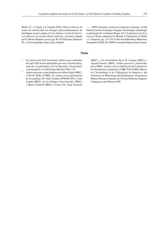 195La primera explotación minera de la Sal Gema: La Vall Salina de Cardona (Cataluña, España)
Weller, O., A. Fíguls y F. Grandia 2007a. Place et rôle du sel
minier de cardona dans les échanges intercommunautaires du
néolithique moyen catalan. En Las Salinas y la Sal de Interior
en la Historia: Economía, Medio Ambiente y Sociedad, editado
por N. Morère Molinero, tomo I, pp. 99-120. Ediciones Dykinson
SL y Universidad Rey Juan Carlos, Madrid.
 2007b. Première carrière de sel gemme en Europe : leVall
Salina à Cardona Catalogne, Espagne. Technologie, minéralogie
et pétrologie de l’outillage lithique. En L’Exploitation du Sel à
travers le Temps, editado por D. Monah, G. Dumitroaia, O.Weller
y J. Chapman, pp. 115-134. Collection Bibliotheca Memoriae
Antiquitatis XVIII. Ed. CMJN-Constantin Matasa, Piatra Neamt.
Notas
1	 Se conoce como Salí, los terrenos salíferos que a mediados
del siglo XIX fueron delimitados por una comisión desig-
nada por el gobernador civil de Barcelona. El perímetro
correspondería a la Vall Salina (Barberà 2001:115)
2	 Ambos proyectos están dirigidos porAlfons Fíguls (IREC)
y Olivier Weller (CNRS). Se cuenta con la participación
de los geólogos Dr. Fidel Grandia (EPSEM-UPC) y Joan
Aranda (IREC); de los biólogos Joan González (IREC)
y Mercè Vendrell (IREC); el físico Dr. Jorge Bonache
(IREC); y los historiadores Rosa M. Lanaspa (IREC) y
Agustín Fuentes (IREC). Ambos proyectos, promovidos
por el IREC, cuentan con la colaboración del Laboratorio
de Protohistoire européenne (UMR 7041/CNRS) Maison
de l’Archéologie et de l’Ethnologie de Nanterre y del
Laboratori de Mineralogia del Departament d’Enginyeria
Minera i Recursos Naturals de l’Escola Politècnica Superior
d’Enginyeria de Manresa-UPC.
 