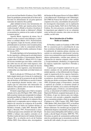 Alfons Fíguls, Olivier Weller, Fidel Grandia, Jorge Bonache, Joan González y Rosa M. Lanaspa180
por el cerro de Sant Onofre (Cardona yViver 2002).
Entre las pendientes pronunciadas de la Serra de la
Sal entre los afloramientos de sal gema aparecen
materiales de industria lítica pulida.
¿Qué utilidad tuvieron estas herramientas de
piedra pulida? ¿Sobre qué materia prima fueron
confeccionadas? ¿Dónde se localiza o localizan el
taller o los talleres donde se elaboraron? ¿Dónde
se encuentran las canteras en las cuales se explotó
la materia prima?
Agustín Marín, ingeniero de minas, fue el
primero en dar a conocer estos hallazgos y a plan-
tearse su utilidad (Marín 1933). Posteriormente,
otro ingeniero, López de Azcona, afrontó el tema
profundizando en cuestiones como la materia prima,
su procedencia o sobre la comunidad neolítica
minera que explotaba la halita cardonense (López
de Azcona 1933).
El estudio tipológico de las herramientas llevó a
los dos ingenieros a afirmar que la actividad minera
se inició en el Neolítico. Concretamente, Marín lo
situaba sobre el 5.000 a.C. (Marín 1933:11). López
deAzcona consideró que estos útiles, confecciona-
dos sobre una roca de color verde negruzco, eran
de ofita procedente del Pirineo (López de Azcona
1933:64). Para este ingeniero, estas herramientas
evidenciaban una importante actividad minera en
el valle.
Desde la década de 1930 hasta la de 1980 no
hubo ningún interés por el tema de la explotación
de la sal. A pesar de la secuencia de más de 6.000
años de historia, la Vall Salina no suscitó el interés
de la arqueología durante muchos años, y esto
explica que las colecciones más interesantes de
industria lítica pulida estén en manos de mineros,
agricultores y aficionados.
El interés arqueológico por el Salí se recupera
a finales de los años 80 (Fíguls 1989, 1990), donde
hubo un primer intento por reemprender los trabajos
iniciados por Marín y López deAzcona.A mediados
de los 90, a partir del estudio de la industria lítica
pulida local, se emprenden nuevos trabajos con el
objetivo de concretar las evidencias de la posible
explotación de la halita de Cardona durante el
Neolítico (Aranda y Suñé 2007; Bonache 2007;
Fíguls y Bonache 1997). Posteriormente se desa-
rrollaron prospecciones alrededor del valle (Fíguls
2004b) y trabajos más amplios centrados en el
Neolítico medio del interior de Cataluña (Solsonià)
(Figura 1B) y su relación con la sal de Cardona
(Weller 2002). Estos últimos años, investigadores
del Institut de Recerques Envers la Cultura (IREC)
y de la Maison de l’Archéologie et de l’Ethnologie,
del CNRS de Francia han llevado a cabo trabajos
conjuntos en la zona, concretándose dos proyectos2
de investigación relacionados con la explotación
de la sal gema (halita, NaCl) de la Vall Salina de
Cardona. En estos proyectos se pretende estudiar
la importancia que adquirió la sal, no solamente
como un bien de consumo, sino como un valor de
cambio, un útil-valor.
Breve Introducción al Neolítico
Medio en Cataluña
El Neolítico medio en Cataluña (4.500-3.500
BC) se caracteriza por la consolidación de una
base económica fundamentalmente agropecuaria,
la explotación de materias primas concretas con
carácter no estrictamente subsistencial (variscita,
ciertas rocas metamórficas para la manufactura de
objetos pulimentados, conchas para adorno), la
importación de materias erógenas (sílex melado
y, excepcionalmente, obsidiana) y la organización
de espacios sepulcrales específicos (Terradas y
Gibaja 2002).
A pesar que el registro material de los yaci-
mientos catalanes de este período presentan una
unidad aparente, se han diferenciado tres Grupos,
según la organización de los espacios funerarios,
los ecosistemas explotados y por las estrategias
económicas desarrolladas sobre los recursos
ofrecidos por dichos ecosistemas (Martín y Tarrús
1995). El primer grupo, el Empordanès, asociado
a sepulcros de corredor, se encuentra situado al
nordeste de Cataluña, en la comarca del Empordà.
El segundo grupo, el Vallesià, con enterramientos
en fosa, se sitúa desde la Cordillera Litoral hacia la
Depresión Prelitoral, ocupando buena parte de esta.
Por último, el que nos interesa para este trabajo,
el Solsonià, está asociado a pequeños megalitos
que se encuentran aislados o bien en agrupaciones
(Cardona et al. 1996; Castany 1992, 2009; Fíguls
1990; Muñoz 1965; SerraVilaró 1927), se localizan
en la Depresión Central Catalana, Prepirineo y
Pirineo andorrano. Se considera que son grupos de
poblamiento disperso concentrados, básicamente, en
dos áreas (cuenca hidrográfica del Cardener y cuenca
media y alta del Segre) (Castany 2009:702, 795).
Presentan un patrón de asentamiento poblacional
entre los yacimientos que se encuentran a un día de
marcha del valle salado y los que se concentran en
 