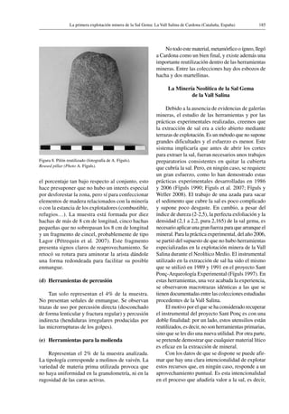 185La primera explotación minera de la Sal Gema: La Vall Salina de Cardona (Cataluña, España)
el porcentaje tan bajo respecto al conjunto, esto
hace presuponer que no hubo un interés especial
por desforestar la zona, pero sí para confeccionar
elementos de madera relacionados con la minería
o con la estancia de los explotadores (combustible,
refugios…). La muestra está formada por diez
hachas de más de 8 cm de longitud, cinco hachas
pequeñas que no sobrepasan los 8 cm de longitud
y un fragmento de cincel, probablemente de tipo
Lagor (Pétrequin et al. 2007). Este fragmento
presenta signos claros de reaprovechamiento. Se
retocó su rotura para aminorar la arista dándole
una forma redondeada para facilitar su posible
enmangue.
(d)	 Herramientas de percusión
Tan solo representan el 4% de la muestra.
No presentan señales de enmangue. Se observan
trazas de uso por percusión directa (desconchado
de forma lenticular y fractura regular) y percusión
indirecta (hendiduras irregulares producidas por
las microrrupturas de los golpes).
(e)	 Herramientas para la molienda
Representan el 2% de la muestra analizada.
La tipología corresponde a molinos de vaivén. La
variedad de materia prima utilizada provoca que
no haya uniformidad en la granulometría, ni en la
rugosidad de las caras activas.
No todo este material, metamórfico o ígneo, llegó
a Cardona como un bien final, y existe además una
importante reutilización dentro de las herramientas
mineras. Entre las colecciones hay dos esbozos de
hacha y dos martellinas.
La Minería Neolítica de la Sal Gema
de la Vall Salina
Debido a la ausencia de evidencias de galerías
mineras, el estudio de las herramientas y por las
prácticas experimentales realizadas, creemos que
la extracción de sal era a cielo abierto mediante
terrazas de explotación. Es un método que no supone
grandes dificultades y el esfuerzo es menor. Este
sistema implicaría que antes de abrir los cortes
para extraer la sal, fueran necesarios unos trabajos
preparatorios consistentes en quitar la cubierta
que cubría la sal. Pero, en ningún caso, se requiere
un gran esfuerzo, como lo han demostrado estas
prácticas experimentales desarrolladas en 1986
y 2006 (Fíguls 1990; Figuls et al. 2007; Fíguls y
Weller 2008). El trabajo de una azada para sacar
el sedimento que cubre la sal es poco complicado
y supone poco desgaste. En cambio, a pesar del
índice de dureza (2-2,5), la perfecta exfoliación y la
densidad (2,1 a 2,2, pura 2,165) de la sal gema, es
necesario aplicar una gran fuerza para que arranque el
mineral. Para la práctica experimental, del año 2006,
se partió del supuesto de que no hubo herramientas
especializadas en la explotación minera de la Vall
Salina durante el Neolítico Medio. El instrumental
utilizado en la extracción de sal ha sido el mismo
que se utilizó en 1989 y 1991 en el proyecto Sant
Ponç-Arqueología Experimental (Fíguls 1997). En
estas herramientas, una vez acabada la experiencia,
se observaron macrotrazas idénticas a las que se
tienen documentadas entre las colecciones estudiadas
procedentes de la Vall Salina.
El motivo por el que se ha considerado recuperar
el instrumental del proyecto Sant Ponç es con una
doble finalidad: por un lado, estos utensilios están
reutilizados, es decir, no son herramientas primarias,
sino que se les dio una nueva utilidad. Por otra parte,
se pretende demostrar que cualquier material lítico
es eficaz en la extracción de mineral.
Con los datos de que se dispone se puede afir-
mar que hay una clara intencionalidad de explotar
estos recursos que, en ningún caso, responde a un
aprovechamiento puntual. Es esta intencionalidad
en el proceso que añadiría valor a la sal, es decir,
Figura 8. Pilón reutilizado (fotografía de A. Fíguls).
Reused pillar (Photo A. Fíguls).
 