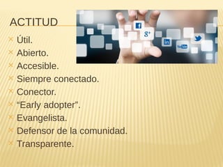 ACTITUD
✕ Útil.
✕ Abierto.
✕ Accesible.
✕ Siempre conectado.
✕ Conector.
✕ “Early adopter”.
✕ Evangelista.
✕ Defensor de la comunidad.
✕ Transparente.
 
