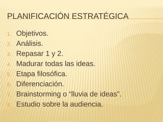 PLANIFICACIÓN ESTRATÉGICA
1. Objetivos.
2. Análisis.
3. Repasar 1 y 2.
4. Madurar todas las ideas.
5. Etapa filosófica.
6. Diferenciación.
7. Brainstorming o “lluvia de ideas”.
8. Estudio sobre la audiencia.
 