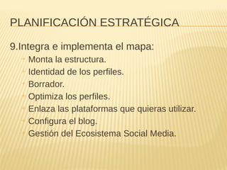 PLANIFICACIÓN ESTRATÉGICA
9.Integra e implementa el mapa:
+ Monta la estructura.
+ Identidad de los perfiles.
+ Borrador.
+ Optimiza los perfiles.
+ Enlaza las plataformas que quieras utilizar.
+ Configura el blog.
+ Gestión del Ecosistema Social Media.
 