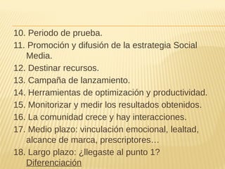 10. Periodo de prueba.
11. Promoción y difusión de la estrategia Social
Media.
12. Destinar recursos.
13. Campaña de lanzamiento.
14. Herramientas de optimización y productividad.
15. Monitorizar y medir los resultados obtenidos.
16. La comunidad crece y hay interacciones.
17. Medio plazo: vinculación emocional, lealtad,
alcance de marca, prescriptores…
18. Largo plazo: ¿llegaste al punto 1?
Diferenciación
 