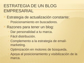ESTRATEGIA DE UN BLOG
EMPRESARIAL
✕ Estrategia de actualización constante:
+ Posicionamiento en buscadores.
✕ Razones para tener un blog:
+ Dar personalidad a tu marca.
+ Fácil distribución.
+ Complemento a la estrategia de email-
marketing.
+ Optimización en motores de búsqueda.
+ Apoya al posicionamiento y visibilización de la
marca.
 