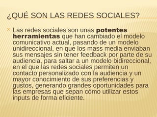 ¿QUÉ SON LAS REDES SOCIALES?
✕ Las redes sociales son unas potentes
herramientas que han cambiado el modelo
comunicativo actual, pasando de un modelo
unidireccional, en que los mass media enviaban
sus mensajes sin tener feedback por parte de su
audiencia, para saltar a un modelo bidireccional,
en el que las redes sociales permiten un
contacto personalizado con la audiencia y un
mayor conocimiento de sus preferencias y
gustos, generando grandes oportunidades para
las empresas que sepan cómo utilizar estos
inputs de forma eficiente.
 
