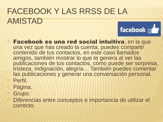 FACEBOOK Y LAS RRSS DE LA
AMISTAD
✕ Facebook es una red social intuitiva, en la que
una vez que has creado la cuenta, puedes compartir
contenido de tus contactos, en este caso llamados
amigos, también mostrar lo que te genera al ver las
publicaciones de tus contactos, cómo puede ser sorpresa,
tristeza, indignación, alegría… También puedes comentar
las publicaciones y generar una conversación personal.
✕ Perfil.
✕ Página.
✕ Grupo.
✕ Diferencias entre conceptos e importancia de utilizar el
correcto.
 