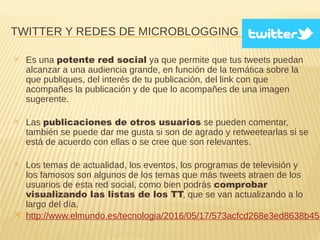 TWITTER Y REDES DE MICROBLOGGING
✕ Es una potente red social ya que permite que tus tweets puedan
alcanzar a una audiencia grande, en función de la temática sobre la
que publiques, del interés de tu publicación, del link con que
acompañes la publicación y de que lo acompañes de una imagen
sugerente.
✕ Las publicaciones de otros usuarios se pueden comentar,
también se puede dar me gusta si son de agrado y retweetearlas si se
está de acuerdo con ellas o se cree que son relevantes.
✕ Los temas de actualidad, los eventos, los programas de televisión y
los famosos son algunos de los temas que más tweets atraen de los
usuarios de esta red social, como bien podrás comprobar
visualizando las listas de los TT, que se van actualizando a lo
largo del día.
✕ http://www.elmundo.es/tecnologia/2016/05/17/573acfcd268e3ed8638b458
 