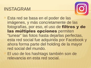 INSTAGRAM
✕ Esta red se basa en el poder de las
imágenes, y más concretamente de las
fotografías, por eso, el uso de filtros y de
las múltiples opciones permiten
“tunear” las fotos hasta dejarlas perfectas,
esta red social fue adquirida por Facebook y
ahora forma parte del holding de la mayor
red social del mundo.
✕ El uso de los hashtags también son de
relevancia en esta red social.
 