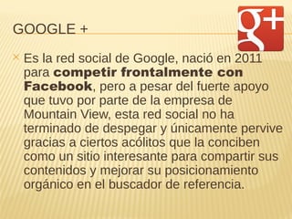 GOOGLE +
✕ Es la red social de Google, nació en 2011
para competir frontalmente con
Facebook, pero a pesar del fuerte apoyo
que tuvo por parte de la empresa de
Mountain View, esta red social no ha
terminado de despegar y únicamente pervive
gracias a ciertos acólitos que la conciben
como un sitio interesante para compartir sus
contenidos y mejorar su posicionamiento
orgánico en el buscador de referencia.
 
