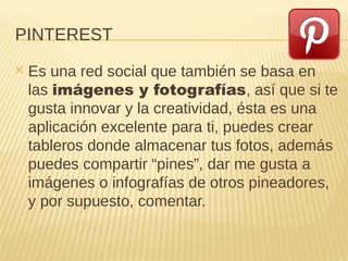 PINTEREST
✕ Es una red social que también se basa en
las imágenes y fotografías, así que si te
gusta innovar y la creatividad, ésta es una
aplicación excelente para ti, puedes crear
tableros donde almacenar tus fotos, además
puedes compartir “pines”, dar me gusta a
imágenes o infografías de otros pineadores,
y por supuesto, comentar.
 