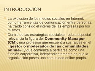 INTRODUCCIÓN
✕ La explosión de los medios sociales en Internet,
como herramientas de comunicación entre personas,
ha traído consigo el interés de las empresas por los
mismos.
✕ Dentro de las estrategias «sociales», cobra especial
relevancia la figura del Community Manager
(CM), una profesión que encuentra sus raíces en el
«gestor o moderador de las comunidades
online», y que comienza a perfilarse como una
función corporativa, independientemente de que la
organización posea una comunidad online propia.
 